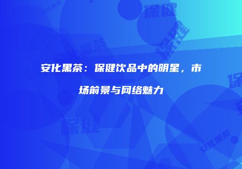 安化黑茶：保健饮品中的明星，市场前景与网络魅力