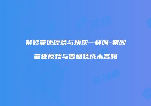 紫砂壶还原烧与焐灰一样吗-紫砂壶还原烧与普通烧成本高吗