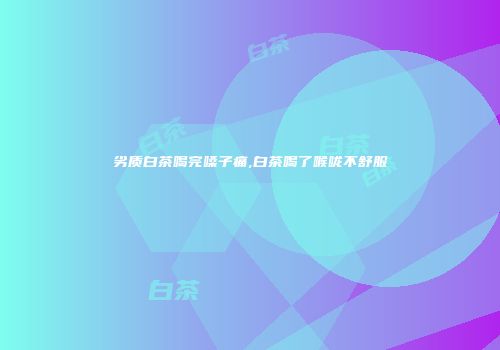 劣质白茶喝完嗓子痛,白茶喝了喉咙不舒服