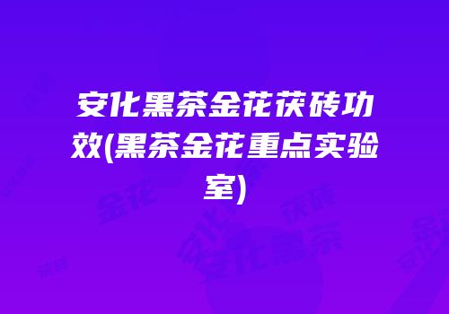 安化黑茶金花茯砖功效(黑茶金花重点实验室)