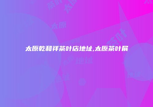 太原乾和祥茶叶店地址,太原茶叶展