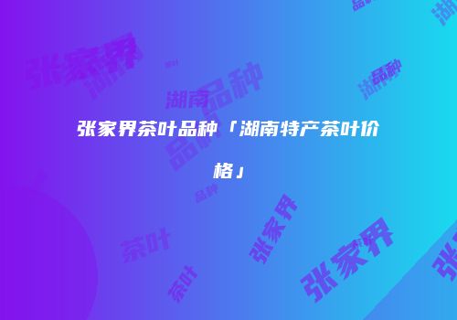 张家界茶叶品种「湖南特产茶叶价格」
