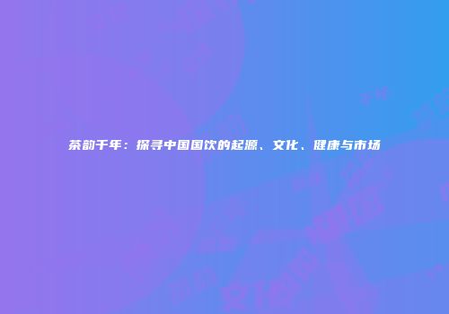 茶韵千年：探寻中国国饮的起源、文化、健康与市场