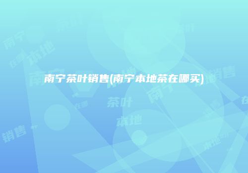 南宁茶叶销售(南宁本地茶在哪买)