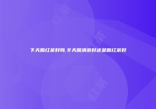 下天喝红茶好吗,冬天喝清茶好还是喝红茶好