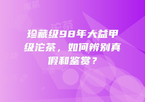 珍藏级98年大益甲级沱茶，如何辨别真假和鉴赏？