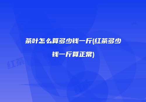茶叶怎么算多少钱一斤(红茶多少钱一斤算正常)