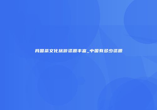 我国茶文化旅游资源丰富_中国有多少资源
