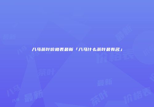 八马茶叶价格表最新「八马什么茶叶最有名」
