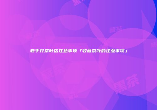 新手开茶叶店注意事项「收藏茶叶的注意事项」