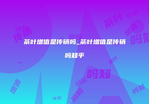 茶叶增值是传销吗_茶叶增值是传销吗知乎