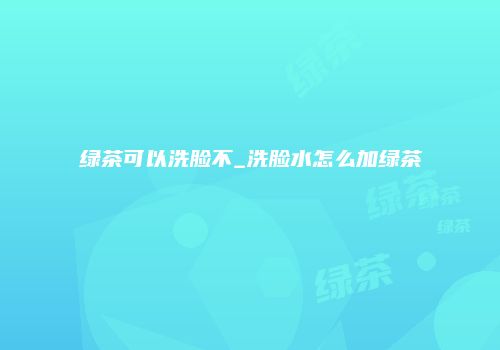 绿茶可以洗脸不_洗脸水怎么加绿茶