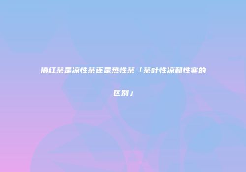 滇红茶是凉性茶还是热性茶「茶叶性凉和性寒的区别」