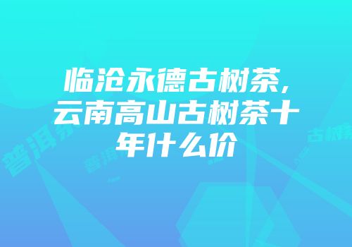 临沧永德古树茶,云南高山古树茶十年什么价