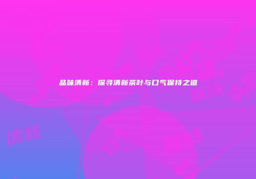 品味清新：探寻清新茶叶与口气保持之道