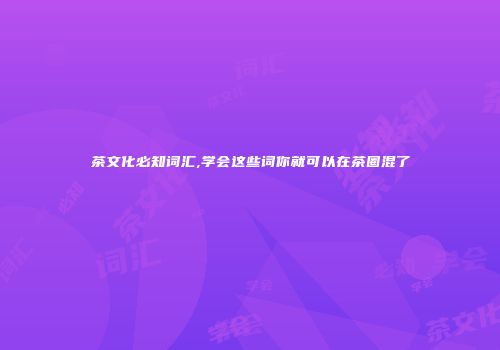 茶文化必知词汇,学会这些词你就可以在茶圈混了