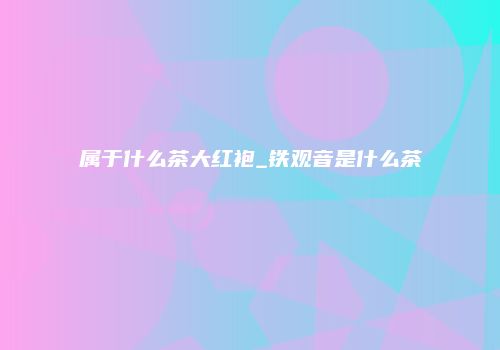 属于什么茶大红袍_铁观音是什么茶