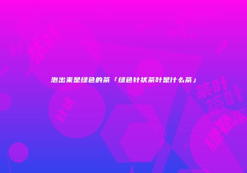 泡出来是绿色的茶「绿色针状茶叶是什么茶」