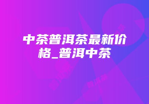 中茶普洱茶最新价格_普洱中茶