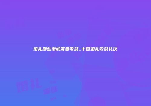 婚礼哪些亲戚需要敬茶_中国婚礼敬茶礼仪