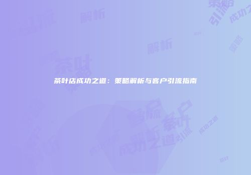 茶叶店成功之道：策略解析与客户引流指南