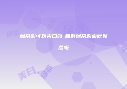 绿茶粉可以美白吗-自制绿茶粉面膜保湿吗