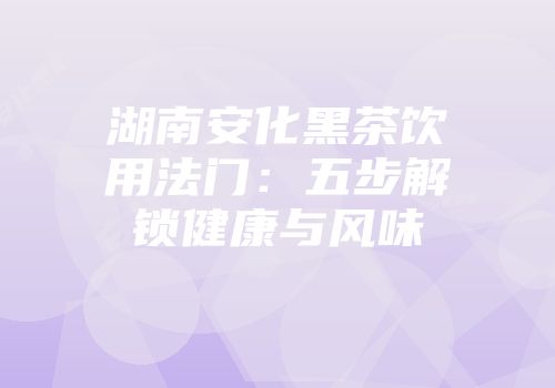 湖南安化黑茶饮用法门：五步解锁健康与风味