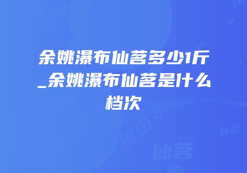 余姚瀑布仙茗多少1斤_余姚瀑布仙茗是什么档次