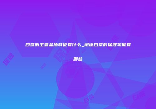 白茶的主要品质特征有什么_阐述白茶的保健功能有哪些