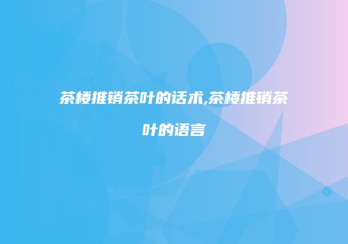 茶楼推销茶叶的话术,茶楼推销茶叶的语言