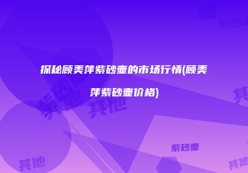 探秘顾美萍紫砂壶的市场行情(顾美萍紫砂壶价格)