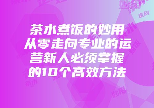 茶水煮饭的妙用从零走向专业的运营新人必须掌握的10个高效方法