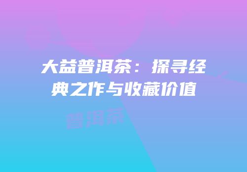 大益普洱茶：探寻经典之作与收藏价值