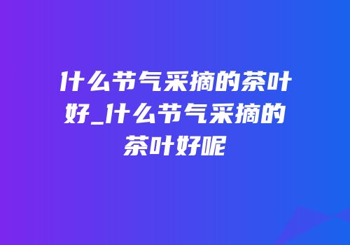 什么节气采摘的茶叶好_什么节气采摘的茶叶好呢