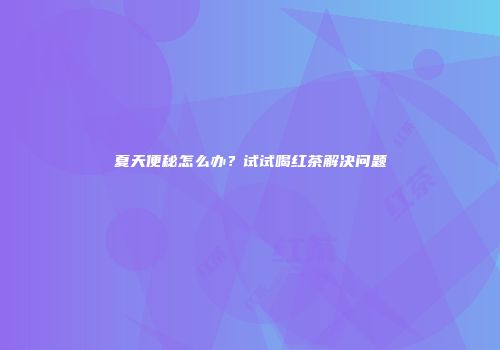 夏天便秘怎么办？试试喝红茶解决问题