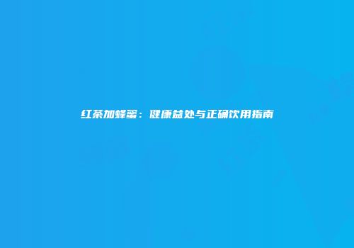 红茶加蜂蜜：健康益处与正确饮用指南