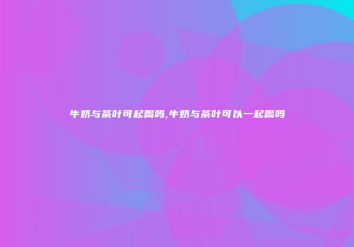牛奶与茶叶可起喝吗,牛奶与茶叶可以一起喝吗
