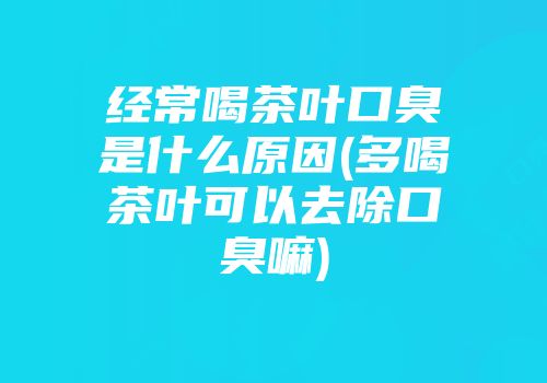 经常喝茶叶口臭是什么原因(多喝茶叶可以去除口臭嘛)
