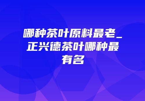 哪种茶叶原料最老_正兴德茶叶哪种最有名