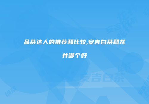 品茶达人的推荐和比较,安吉白茶和龙井哪个好