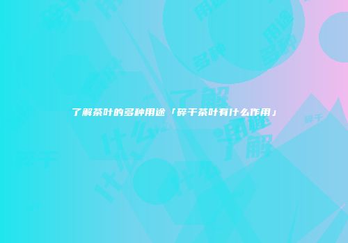 了解茶叶的多种用途「碎干茶叶有什么作用」