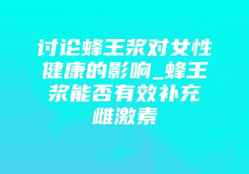 讨论蜂王浆对女性健康的影响_蜂王浆能否有效补充雌激素