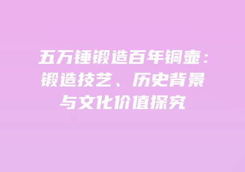 五万锤锻造百年铜壶：锻造技艺、历史背景与文化价值探究