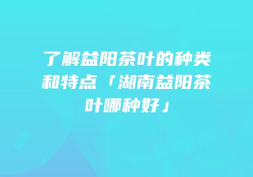 了解益阳茶叶的种类和特点「湖南益阳茶叶哪种好」