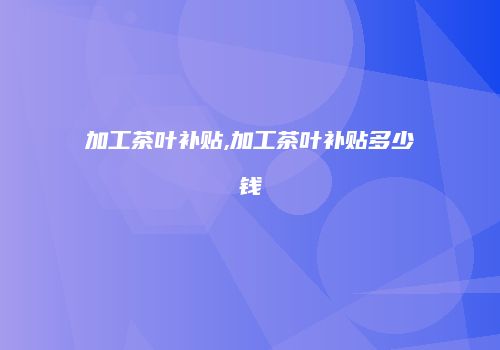 加工茶叶补贴,加工茶叶补贴多少钱
