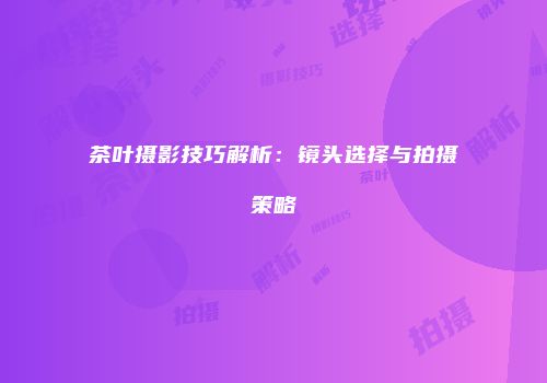 茶叶摄影技巧解析：镜头选择与拍摄策略
