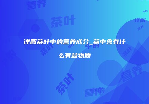 详解茶叶中的营养成分_茶中含有什么有益物质