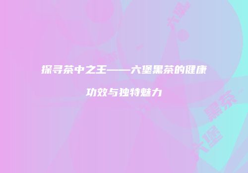 探寻茶中之王——六堡黑茶的健康功效与独特魅力