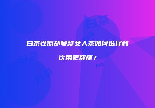 白茶性凉却号称女人茶如何选择和饮用更健康？