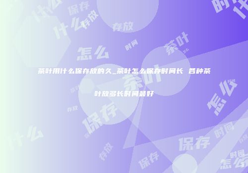 茶叶用什么保存放的久_茶叶怎么保存时间长 各种茶叶放多长时间最好